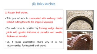 (1) Rough Brick arches:
• This type of arch is constructed with ordinary bricks
without cutting these to the shape of voussoirs.
• The arch curve is provided by forming wedge shaped
joints with greater thickness at extrados and smaller
thickness at intrados.
• So, it looks unattractive. That's why it is not
recommended for exposed brick works.
(ii) BrickArches
 