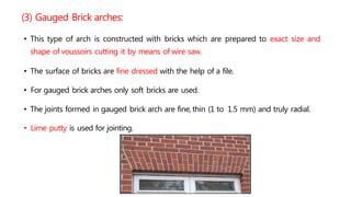 (3) Gauged Brick arches:
• This type of arch is constructed with bricks which are prepared to exact size and
shape of voussoirs cutting it by means of wire saw.
• The surface of bricks are fine dressed with the help of a file.
• For gauged brick arches only soft bricks are used.
• The joints formed in gauged brick arch are fine, thin (1 to 1.5 mm) and truly radial.
• Lime putty is used for jointing.
 