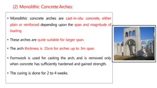 • Monolithic concrete arches are cast-in-situ concrete, either
plain or reinforced depending upon the span and magnitude of
loading.
• These arches are quite suitable for larger span.
• The arch thickness is 15cm for arches up to 3m span.
• Formwork is used for casting the arch, and is removed only
when concrete has sufficiently hardened and gained strength.
• The curing is done for 2 to 4 weeks.
(2) Monolithic Concrete Arches:
 