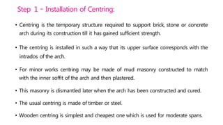 Step 1 – Installation of Centring:
• Centring is the temporary structure required to support brick, stone or concrete
arch during its construction till it has gained sufficient strength.
• The centring is installed in such a way that its upper surface corresponds with the
intrados of the arch.
• For minor works centring may be made of mud masonry constructed to match
with the inner soffit of the arch and then plastered.
• This masonry is dismantled later when the arch has been constructed and cured.
• The usual centring is made of timber or steel.
• Wooden centring is simplest and cheapest one which is used for moderate spans.
 