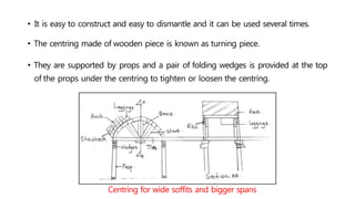 • It is easy to construct and easy to dismantle and it can be used several times.
• The centring made of wooden piece is known as turning piece.
• They are supported by props and a pair of folding wedges is provided at the top
of the props under the centring to tighten or loosen the centring.
Centring for wide soffits and bigger spans
 