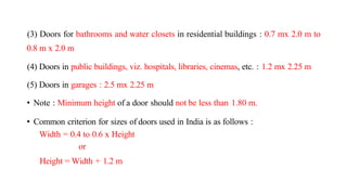 (3) Doors for bathrooms and water closets in residential buildings : 0.7 mx 2.0 m to
0.8 m x 2.0 m
(4) Doors in public buildings, viz. hospitals, libraries, cinemas, etc. : 1.2 mx 2.25 m
(5) Doors in garages : 2.5 mx 2.25 m
• Note : Minimum height of a door should not be less than 1.80 m.
• Common criterion for sizes of doors used in India is as follows :
Width = 0.4 to 0.6 x Height
or
Height = Width + 1.2 m
 