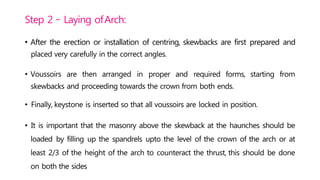 Step 2 – Laying ofArch:
• After the erection or installation of centring, skewbacks are first prepared and
placed very carefully in the correct angles.
• Voussoirs are then arranged in proper and required forms, starting from
skewbacks and proceeding towards the crown from both ends.
• Finally, keystone is inserted so that all voussoirs are locked in position.
• It is important that the masonry above the skewback at the haunches should be
loaded by filling up the spandrels upto the level of the crown of the arch or at
least 2/3 of the height of the arch to counteract the thrust, this should be done
on both the sides
 