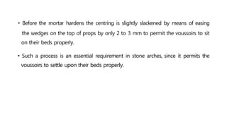 • Before the mortar hardens the centring is slightly slackened by means of easing
the wedges on the top of props by only 2 to 3 mm to permit the voussoirs to sit
on their beds properly.
• Such a process is an essential requirement in stone arches, since it permits the
voussoirs to settle upon their beds properly.
 