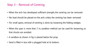 Step 3 – Removal of Centring:
• When the arch has developed sufficient strength,the centring can be removed.
• No load should be placed on the arch unless the centring has been removed.
• For small spans, removal of centring is done by loosening the folding wedges.
• When the span is more than 7 m, sandbox method can be used for loosening, so
that shocks are avoided.
• A sandbox as shown in fig is placed below the prop.
• Sand is filled in box with a plugged hole at its bottom.
 