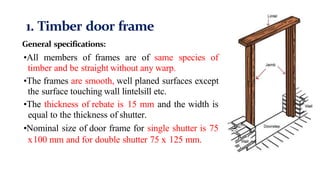 1. Timber door frame
General specifications:
•All members of frames are of same species of
timber and be straight without any warp.
•The frames are smooth, well planed surfaces except
the surface touching wall lintelsill etc.
•The thickness of rebate is 15 mm and the width is
equal to the thickness of shutter.
•Nominal size of door frame for single shutter is 75
x100 mm and for double shutter 75 x 125 mm.
 