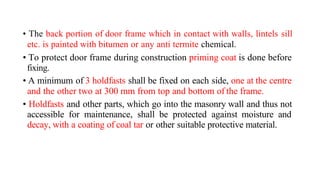 • The back portion of door frame which in contact with walls, lintels sill
etc. is painted with bitumen or any anti termite chemical.
• To protect door frame during construction priming coat is done before
fixing.
• A minimum of 3 holdfasts shall be fixed on each side, one at the centre
and the other two at 300 mm from top and bottom of the frame.
• Holdfasts and other parts, which go into the masonry wall and thus not
accessible for maintenance, shall be protected against moisture and
decay, with a coating of coal tar or other suitable protective material.
 
