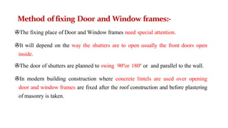 Method of fixing Door and Window frames:-
>The fixing place of Door and Window frames need special attention.
>It will depend on the way the shutters are to open usually the front doors open
inside.
>The door of shutters are planned to swing 90ºor 180º or and parallel to the wall.
>In modern building construction where concrete lintels are used over opening
door and window frames are fixed after the roof construction and before plastering
of masonry is taken.
 