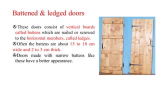 Battened & ledged doors
> These doors consist of vertical boards
called battens which are nailed or screwed
to the horizontal members, called ledges.
>Often the battens are about 15 to 18 cm
wide and 2 to 3 cm thick.
>Doors made with narrow battens like
these have a better appearance.
 