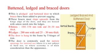 Battened, ledged and braced doors
>This is aledged and battened door to which
braces have been added to prevent sagging.
>These braces must slope upwards from the
h i n g e e d g e o f t h e d o o r , an d t h ey ar e h o u sed
with askew notch into the ledges.
>Battens : 100- 150 mm wide and 20-30 mm
thick.
>Ledges : 200 mm wide and 25 – 30 mm thick.
>The door is hung to the frame by T-hinges of
iron.
>The door is commonly used for narrow
openings for internal use where it is not subject
t o h a r d u s e , o r w h e r e e c o n o my i s o f ma i n
consideration than the appearance..
 