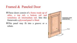 Framed & Paneled Door
>These doors consist of a frame made up of
stiles, a top rail, a bottom rail and
sometimes an intermediate rail. Into this
framework a plywood panel is fitted.
>This panel may fit into a groove or a
rebate.
 