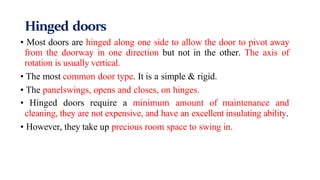 Hinged doors
• Most doors are hinged along one side to allow the door to pivot away
from the doorway in one direction but not in the other. The axis of
rotation is usually vertical.
• The most common door type. It is a simple & rigid.
• The panelswings, opens and closes, on hinges.
• Hinged doors require a minimum amount of maintenance and
cleaning, they are not expensive, and have an excellent insulating ability.
• However, they take up precious room space to swing in.
 