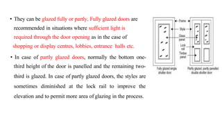 • They can be glazed fully or partly. Fully glazed doors are
recommended in situations where sufficient light is
required through the door opening as in the case of
shopping or display centres, lobbies, entrance halls etc.
• In case of partly glazed doors, normally the bottom one-
third height of the door is panelled and the remaining two-
third is glazed. In case of partly glazed doors, the styles are
sometimes diminished at the lock rail to improve the
elevation and to permit more area of glazing in the process.
 