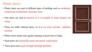 Plastic doors:-
• Plastic doors are used in different types of building such as residential,
commercial, institutional, and many more.
• This doors are used in interiors as it is available in many designs and
colors.
• These are stable material doors, so it is sea water resistant , pollution
resistant.
• Plastic doors needs only regular cleaning it doesn’trots or fades.
• Such doors are chemically proof, dust proof, sound proof.
• These doors have good strength and high durability.
 