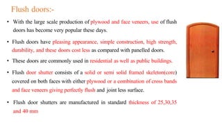 • With the large scale production of plywood and face veneers, use of flush
doors has become very popular these days.
• Flush doors have pleasing appearance, simple construction, high strength,
durability, and these doors cost less as compared with panelled doors.
• These doors are commonly used in residential as well as public buildings.
• Flush door shutter consists of a solid or semi solid framed skeleton(core)
covered on both faces with either plywood or a combination of cross bands
and face veneers giving perfectly flush and joint less surface.
• Flush door shutters are manufactured in standard thickness of 25,30,35
and 40 mm
Flush doors:-
 