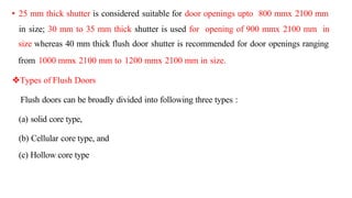 • 25 mm thick shutter is considered suitable for door openings upto 800 mmx 2100 mm
in size; 30 mm to 35 mm thick shutter is used for opening of 900 mmx 2100 mm in
size whereas 40 mm thick flush door shutter is recommended for door openings ranging
from 1000 mmx 2100 mm to 1200 mmx 2100 mm in size.
Types of Flush Doors
Flush doors can be broadly divided into following three types :
(a) solid core type,
(b) Cellular core type, and
(c) Hollow core type
 