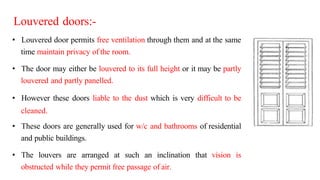 Louvered doors:-
• Louvered door permits free ventilation through them and at the same
time maintain privacy of the room.
• The door may either be louvered to its full height or it may be partly
louvered and partly panelled.
• However these doors liable to the dust which is very difficult to be
cleaned.
• These doors are generally used for w/c and bathrooms of residential
and public buildings.
• The louvers are arranged at such an inclination that vision is
obstructed while they permit free passage of air.
 