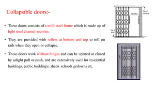 Collapsible doors:-
• These doors consists of a mild steel frame which is made up of
light steel channel sections.
• They are provided with rollers at bottom and top to roll on
rails when they open or collapse.
• These doors work without hinges and can be opened or closed
by aslight pull or push, and are extensively used for residential
buildings, public building's, sheds. schools godowns etc.
 