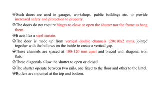 >Such doors are used in garages, workshops, public buildings etc. to provide
increased safety and protection to property.
>The doors do not require hinges to close or open the shutter nor the frame to hang
them.
>It acts like a steel curtain.
>The door is made up from vertical double channels (20x10x2 mm), jointed
together with the hollows on the inside to create a vertical gap.
>These channels are spaced at 100-120 mm apart and braced with diagonal iron
flats.
>These diagonals allow the shutter to open or closed.
>The shutter operate between two rails, one fixed to the floor and other to the lintel.
>Rollers are mounted at the top and bottom.
 