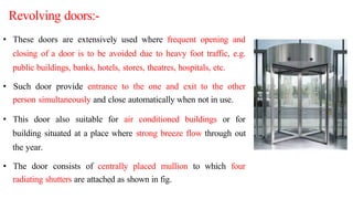 • These doors are extensively used where frequent opening and
closing of a door is to be avoided due to heavy foot traffic, e.g.
public buildings, banks, hotels, stores, theatres, hospitals, etc.
• Such door provide entrance to the one and exit to the other
person simultaneously and close automatically when not in use.
• This door also suitable for air conditioned buildings or for
building situated at a place where strong breeze flow through out
the year.
• The door consists of centrally placed mullion to which four
radiating shutters are attached as shown in fig.
Revolving doors:-
 