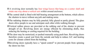 >A revolving door normally has four wings/leaves that hang on a center shaft and
rotate one way about a vertical axis within around enclosure.
>The central shaft is fitted with ball bearing arrangement at the bottom, which allows
the shutters to move without anyjerk and making noise.
>The radiating shutters may be fully paneled, fully glazed or partly glazed. The glass
doors allow people to see and anticipate each other while walking through.
>Vertical rubber pieces are provided at the rubbing end of the shutter to prevent
drought of air. Revolving doors are energy efficient by eliminating drafts, thus
reducing the heating or cooling required for the building.
>The door may be motorized, or pushed manually using push bars. Revolving doors
therefore create a good seal from the outside and help to reduce A/C and heating
costs for climate control from the building.
>Revolving doors typically have a "speed control" to prevent people from spinning
the doors too fast.
 
