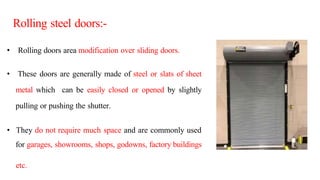 • Rolling doors area modification over sliding doors.
• These doors are generally made of steel or slats of sheet
metal which can be easily closed or opened by slightly
pulling or pushing the shutter.
• They do not require much space and are commonly used
for garages, showrooms, shops, godowns, factory buildings
etc.
Rolling steel doors:-
 