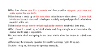 >The door shutter acts like a curtain and thus provides adequate protection and
safety against fire and thefts.
>The shutter is made up of thin steel slabs called laths or slates about 1.25 mm thick
interlocked to each other and coiled upon specially designed pipe shaft called drum
mounted at the top.
>The shutter moves in two vertical steel guide channels installed at their ends.
>The channel is made up of steel sheets and deep enough to accommodate the
shutter and to keep it in position.
>A horizontal shaft and spring in the drum which allow the shutter to coiled in or
out.
>These may be manually operated for smaller openings (upto 10 sq.m.).
>Above 10 sq. m., they may be operated manually.
 