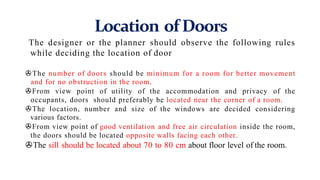 Location of Doors
The designer or the planner should observe the following rules
while deciding the location of door
>The number of doors should be minimum for a room for better movement
and for no obstruction in the room.
>From view point of utility of the accommodation and privacy of the
occupants, doors should preferably be located near the corner of a room.
>The location, number and size of the windows are decided considering
various factors.
>From view point of good ventilation and free air circulation inside the room,
the doors should be located opposite walls facing each other.
>The sill should be located about 70 to 80 cm about floor level of the room.
 
