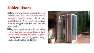 Folded doors
>Made of many narrow vertical strips or
creases that fold back to back into a
compact bundle when doors are
pushed open, these strips or creases
will be hanged from the top, and run
on a track.
>They save space as they do not swing
out of the door opening, though their
sound and weather isolation is poor.
Folding doors are usually pretty noisy,
and considered not so durable.
 