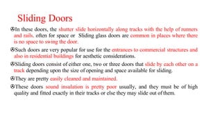 Sliding Doors
>In these doors, the shutter slide horizontally along tracks with the help of runners
and rails. often for space or Sliding glass doors are common in places where there
is no space to swing the door.
>Such doors are very popular for use for the entrances to commercial structures and
also in residential buildings for aesthetic considerations.
>Sliding doors consist of either one, two or three doors that slide by each other on a
track depending upon the size of opening and space available for sliding.
>They are pretty easily cleaned and maintained.
>These doors sound insulation is pretty poor usually, and they must be of high
quality and fitted exactly in their tracks or else they may slide out of them.
 