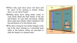 >When fully open these doors will allow half
the space of the opening in double sliding
doors, or one third if triple.
>Sliding doors move along metal, wood, or
vinyl tracks fitted into their frames at the top
and bottom. To ease their movement, sliding
doors often have plastic rollers attached to the
top and bottom or to the bottom only.
>The door is hung by two trolley hangers at the
top of the door running in a concealed track
while at the bottom, rollers are provided to
slide the shutter in a channel track.
 