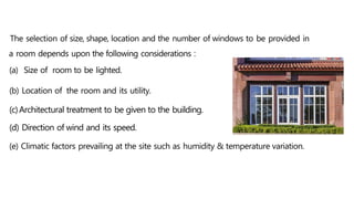 The selection of size, shape, location and the number of windows to be provided in
a room depends upon the following considerations :
(a) Size of room to be lighted.
(b) Location of the room and its utility.
(c)Architectural treatment to be given to the building.
(d) Direction of wind and its speed.
(e) Climatic factors prevailing at the site such as humidity & temperature variation.
 