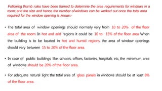 Following thumb rules have been framed to determine the area requirements for windows in a
room; and the size and hence the number ofwindows can be worked out once the total area
required for the window opening is known:-
• The total area of window openings should normally vary from 10 to 20% of the floor
area of the room. In hot and arid regions it could be 10 to 15% of the floor area. When
the building is to be located in hot and humid regions, the area of window openings
should vary between 15 to 20% of the floor area.
• In case of public buildings like, schools, offices, factories, hospitals etc, the minimum area
of windows should be 20% of the floor area.
• For adequate natural Iight the total area of glass panels in windows should be at least 8%
of the floor area.
 