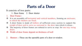 Parts of a Door
It consists of two parts:
1. Door frame 2. Door shutter
1. Door Frame:-
> It is an assembly of horizontal and vertical members, forming an enclosure,
to which the shutters are fixed.
> A door frame is made of timbers of sufficient cross section to support the
weight of door and to serve as surround to the door into which it closes .
> The majority of door frames are rebated to serve as stop for one way swing
doors.
> Width of door frame depend on thickness of wall
2. Shutters :-These are the openable parts of a door or window.
 