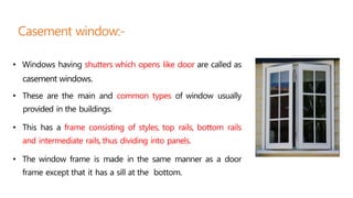 • Windows having shutters which opens like door are called as
casement windows.
• These are the main and common types of window usually
provided in the buildings.
• This has a frame consisting of styles, top rails, bottom rails
and intermediate rails,thus dividing into panels.
• The window frame is made in the same manner as a door
frame except that it has a sill at the bottom.
Casement window:-
 