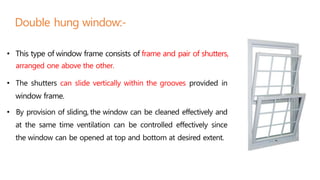 Double hung window:-
• This type of window frame consists of frame and pair of shutters,
arranged one above the other.
• The shutters can slide vertically within the grooves provided in
window frame.
• By provision of sliding, the window can be cleaned effectively and
at the same time ventilation can be controlled effectively since
the window can be opened at top and bottom at desired extent.
 