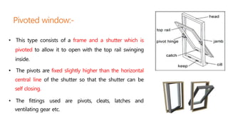 Pivoted window:-
• This type consists of a frame and a shutter which is
pivoted to allow it to open with the top rail swinging
inside.
• The pivots are fixed slightly higher than the horizontal
central line of the shutter so that the shutter can be
self closing.
• The fittings used are pivots, cleats, latches and
ventilating gear etc.
 
