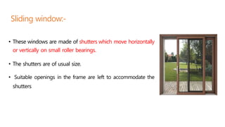 • These windows are made of shutters which move horizontally
or vertically on small roller bearings.
• The shutters are of usual size.
• Suitable openings in the frame are left to accommodate the
shutters
Sliding window:-
 