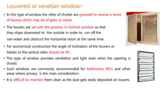 Louvered or venetian window:-
• In this type of window the stiles of shutter are grooved to receive a series
of louvers which may be of glass or wood.
• The louvers are set with the grooves in inclined position so that
they slope downward to the outside in order to run off the
rain water and obstruct the horizontal vision at the same time.
• For economical construction the angle of inclination of the louvers or
blades to the vertical stiles should be 45".
• This type of window provides ventilation and light even when the opening is
closed.
• Such windows are commonly recommended for bathrooms, WCs and other
areas where privacy is the main consideration.
• It is difficult to maintain them clean as the dust gets easily deposited on louvers.
 
