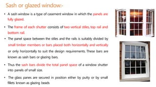 Sash or glazed window:-
• A sash window is a type of casement window in which the panels are
fully glazed.
• The frame of each shutter consists of two vertical stiles, top rail and
bottom rail.
• The panel space between the stiles and the rails is suitably divided by
small timber members or bars placed both horizontally and vertically
or only horizontally to suit the design requirements. These bars are
known as sash bars or glazing bars.
• Thus the sash bars divide the total panel space of a window shutter
into panels of small size.
• The glass panes are secured in position either by putty or by small
fillets known as glazing beads
 