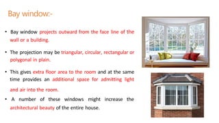 Bay window:-
• Bay window projects outward from the face line of the
wall or a building.
• The projection may be triangular, circular, rectangular or
polygonal in plain.
• This gives extra floor area to the room and at the same
time provides an additional space for admitting light
and air into the room.
• A number of these windows might increase the
architectural beauty of the entire house.
 