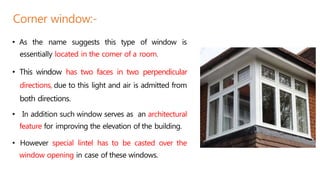 • As the name suggests this type of window is
essentially located in the comer of a room.
• This window has two faces in two perpendicular
directions, due to this light and air is admitted from
both directions.
• In addition such window serves as an architectural
feature for improving the elevation of the building.
• However special lintel has to be casted over the
window opening in case of these windows.
Corner window:-
 