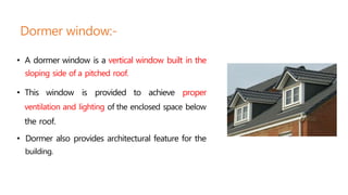 Dormer window:-
• A dormer window is a vertical window built in the
sloping side of a pitched roof.
• This window is provided to achieve proper
ventilation and lighting of the enclosed space below
the roof.
• Dormer also provides architectural feature for the
building.
 