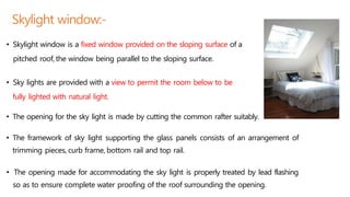 Skylight window:-
• Skylight window is a fixed window provided on the sloping surface of a
pitched roof,the window being parallel to the sloping surface.
• Sky lights are provided with a view to permit the room below to be
fully lighted with natural light.
• The opening for the sky light is made by cutting the common rafter suitably.
• The framework of sky light supporting the glass panels consists of an arrangement of
trimming pieces, curb frame, bottom rail and top rail.
• The opening made for accommodating the sky light is properly treated by lead flashing
so as to ensure complete water proofing of the roof surrounding the opening.
 