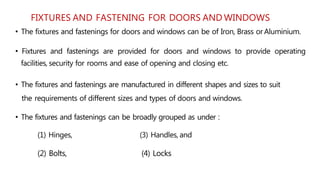 FIXTURES AND FASTENING FOR DOORS AND WINDOWS
• The fixtures and fastenings for doors and windows can be of Iron, Brass or Aluminium.
• Fixtures and fastenings are provided for doors and windows to provide operating
facilities, security for rooms and ease of opening and closing etc.
• The fixtures and fastenings are manufactured in different shapes and sizes to suit
the requirements of different sizes and types of doors and windows.
• The fixtures and fastenings can be broadly grouped as under :
(1) Hinges, (3) Handles, and
(2) Bolts, (4) Locks
 
