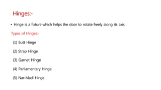 Hinges:-
• Hinge is a fixture which helps the door to rotate freely along its axis.
Types of Hinges:-
(1) Butt Hinge
(2) Strap Hinge
(3) Garnet Hinge
(4) Parliamentary Hinge
(5) Nar-Madi Hinge
 