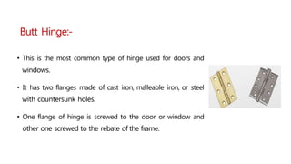 • This is the most common type of hinge used for doors and
windows.
• It has two flanges made of cast iron, malleable iron, or steel
with countersunk holes.
• One flange of hinge is screwed to the door or window and
other one screwed to the rebate of the frame.
Butt Hinge:-
 