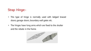 Strap Hinge:-
• This type of hinge is normally used with ledged braced
doors,garage doors, boundary wall gates etc.
• The hinges have long arms which are fixed to the shutter
and the rebate in the frame.
 