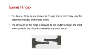 Garnet Hinge:-
• This type of hinge is also known as T-hinge and is commonly used for
battened orledged and braced doors.
• The long arm of the hinge is screwed to the shutter whereas the short
armor plate of the hinge is screwed to the door frame.
 