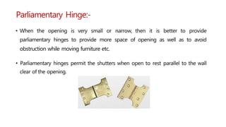 Parliamentary Hinge:-
• When the opening is very small or narrow, then it is better to provide
parliamentary hinges to provide more space of opening as well as to avoid
obstruction while moving furniture etc.
• Parliamentary hinges permit the shutters when open to rest parallel to the wall
clear of the opening.
 